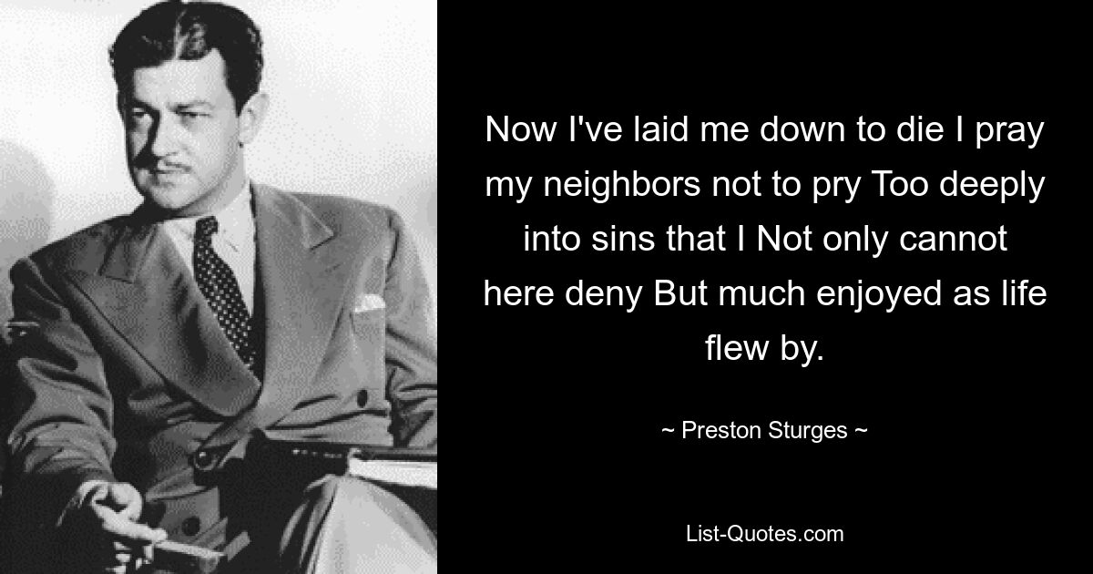 Now I've laid me down to die I pray my neighbors not to pry Too deeply into sins that I Not only cannot here deny But much enjoyed as life flew by. — © Preston Sturges