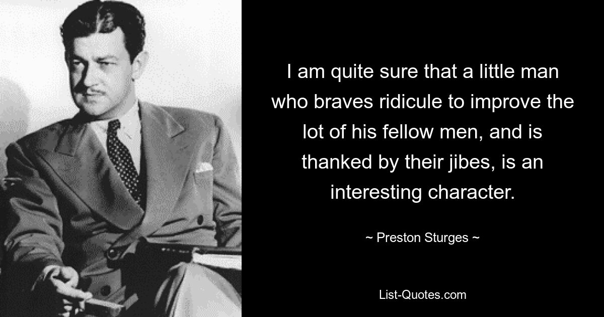 I am quite sure that a little man who braves ridicule to improve the lot of his fellow men, and is thanked by their jibes, is an interesting character. — © Preston Sturges