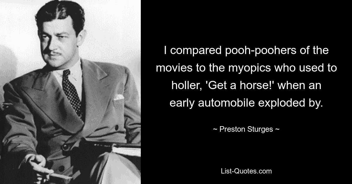 I compared pooh-poohers of the movies to the myopics who used to holler, 'Get a horse!' when an early automobile exploded by. — © Preston Sturges