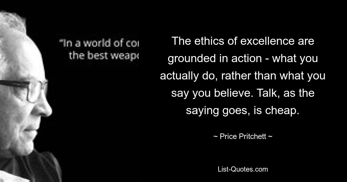 The ethics of excellence are grounded in action - what you actually do, rather than what you say you believe. Talk, as the saying goes, is cheap. — © Price Pritchett