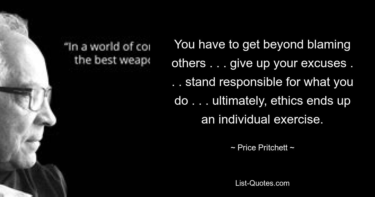 You have to get beyond blaming others . . . give up your excuses . . . stand responsible for what you do . . . ultimately, ethics ends up an individual exercise. — © Price Pritchett