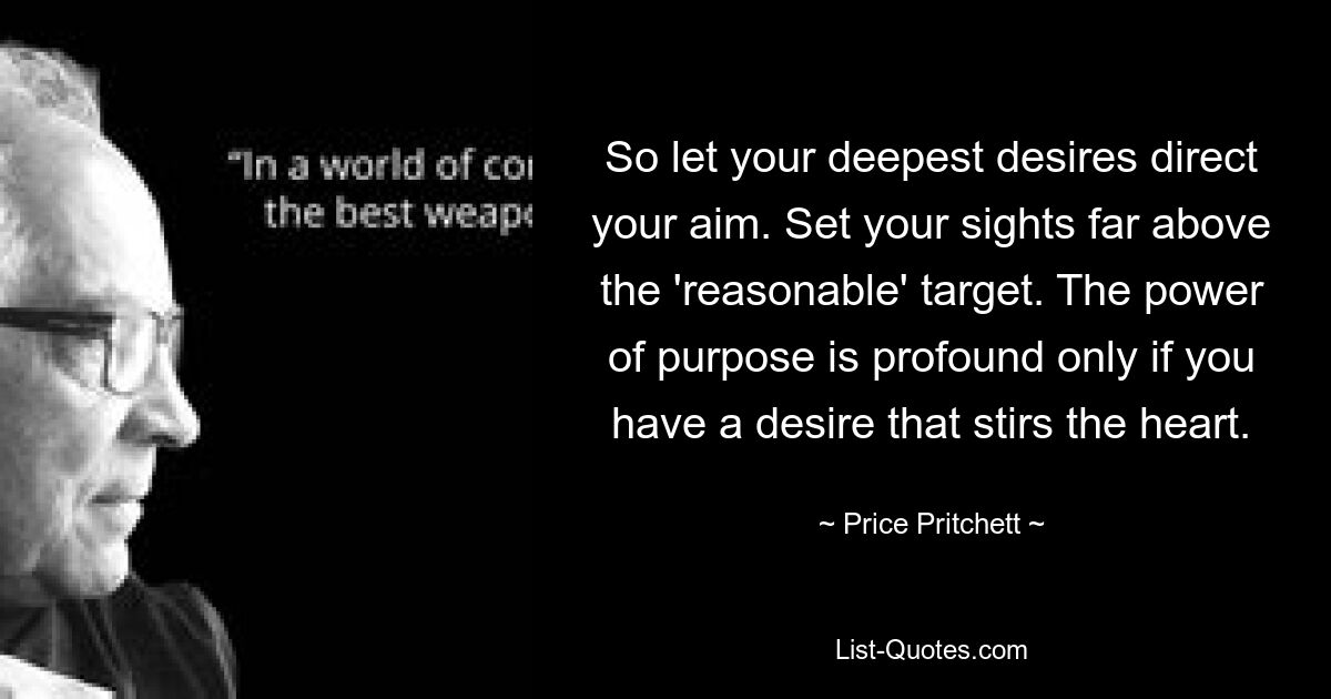 So let your deepest desires direct your aim. Set your sights far above the 'reasonable' target. The power of purpose is profound only if you have a desire that stirs the heart. — © Price Pritchett