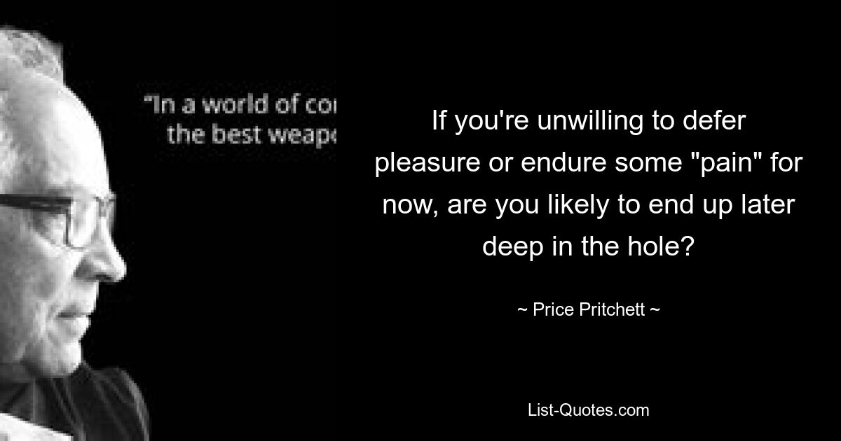 If you're unwilling to defer pleasure or endure some "pain" for now, are you likely to end up later deep in the hole? — © Price Pritchett