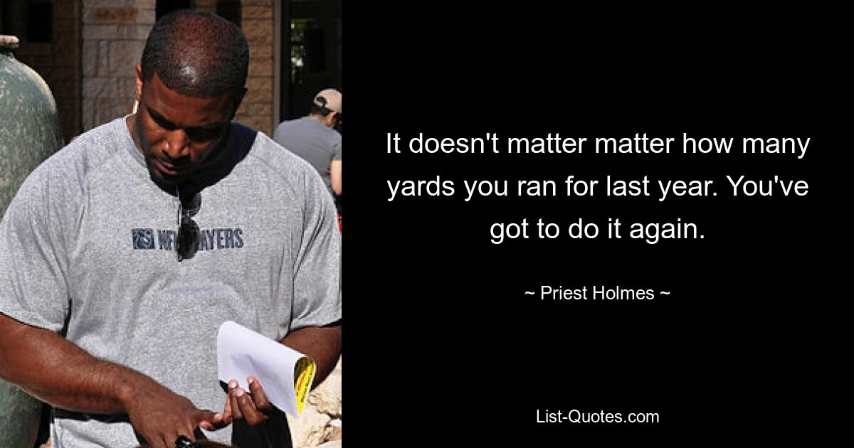 It doesn't matter matter how many yards you ran for last year. You've got to do it again. — © Priest Holmes