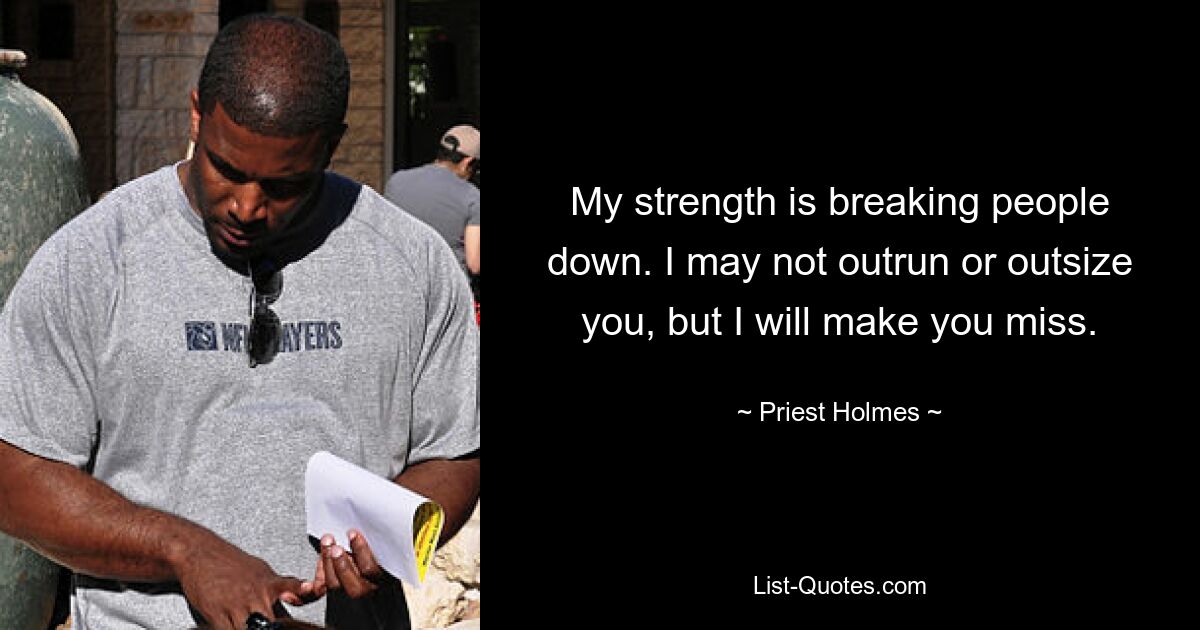 My strength is breaking people down. I may not outrun or outsize you, but I will make you miss. — © Priest Holmes