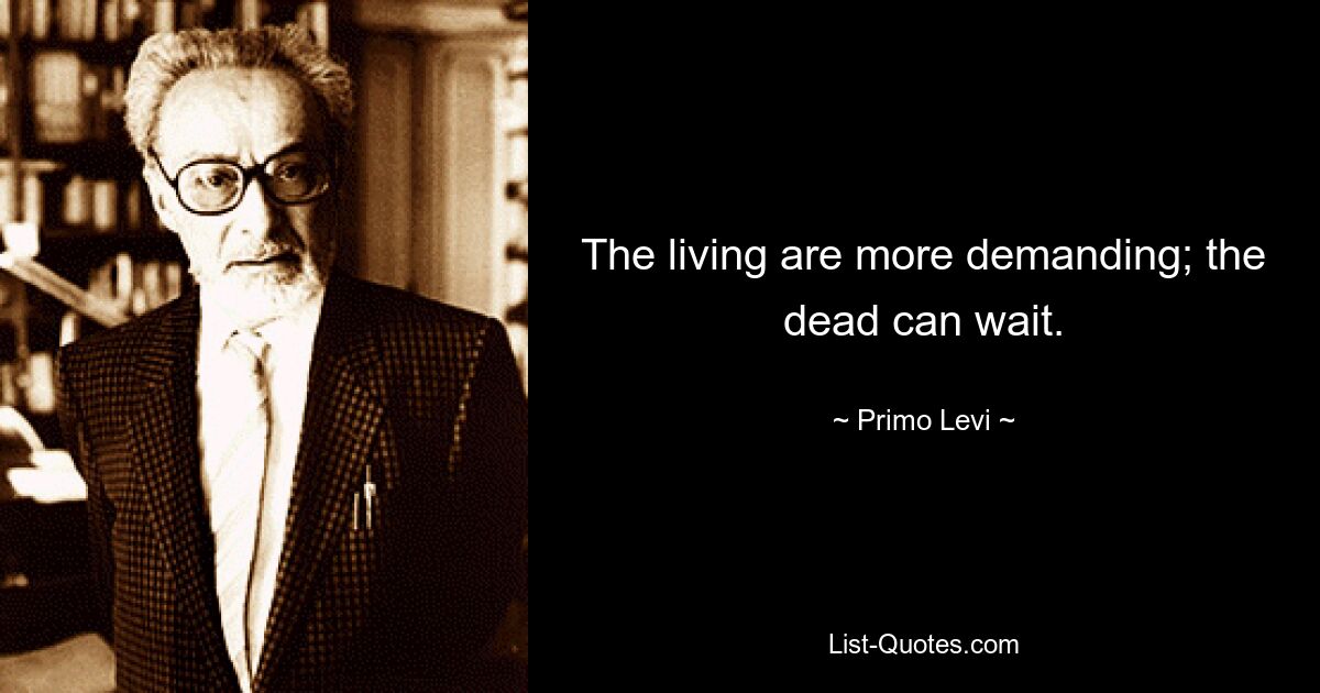 The living are more demanding; the dead can wait. — © Primo Levi