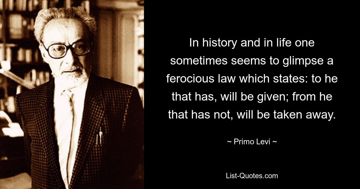 In history and in life one sometimes seems to glimpse a ferocious law which states: to he that has, will be given; from he that has not, will be taken away. — © Primo Levi