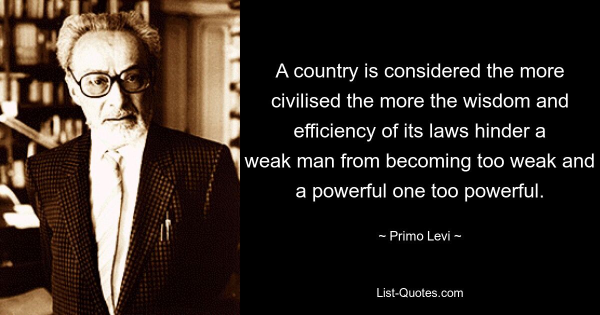 A country is considered the more civilised the more the wisdom and efficiency of its laws hinder a weak man from becoming too weak and a powerful one too powerful. — © Primo Levi