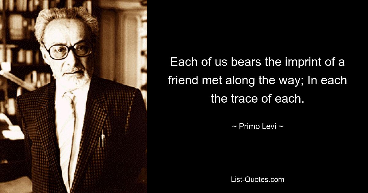 Each of us bears the imprint of a friend met along the way; In each the trace of each. — © Primo Levi