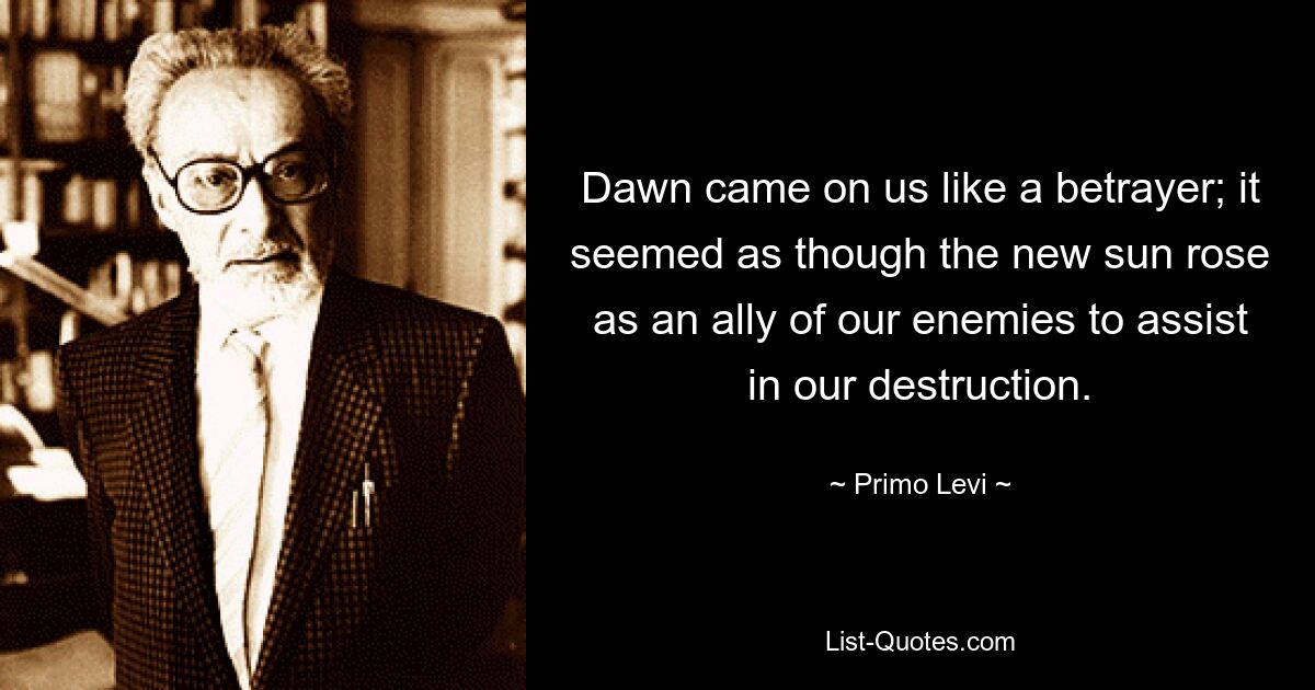 Dawn came on us like a betrayer; it seemed as though the new sun rose as an ally of our enemies to assist in our destruction. — © Primo Levi