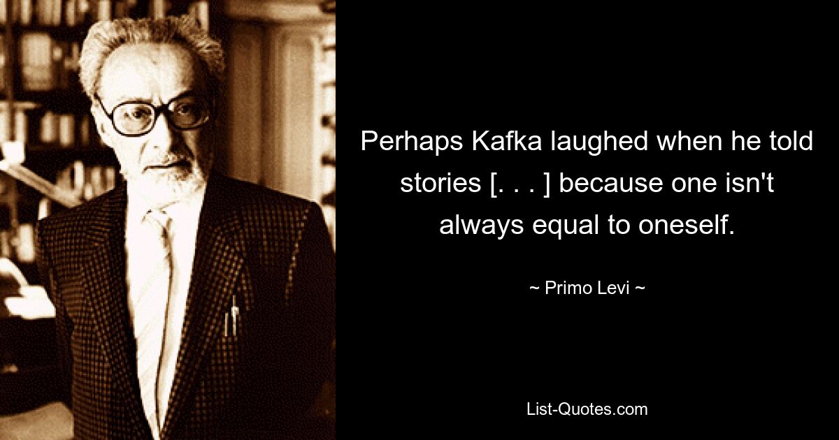 Perhaps Kafka laughed when he told stories [. . . ] because one isn't always equal to oneself. — © Primo Levi