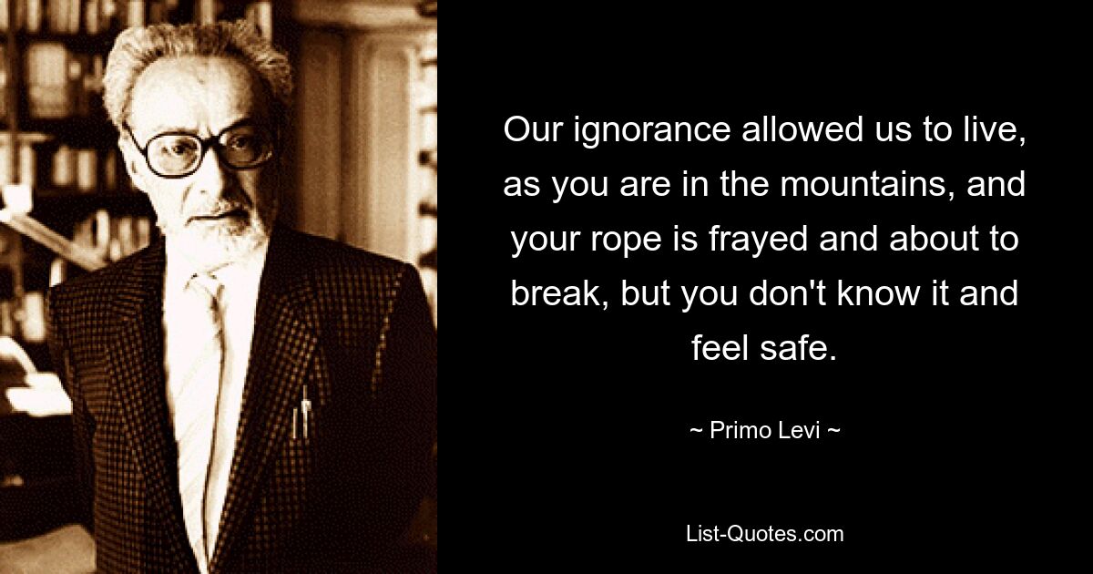 Our ignorance allowed us to live, as you are in the mountains, and your rope is frayed and about to break, but you don't know it and feel safe. — © Primo Levi