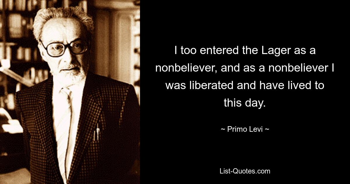 I too entered the Lager as a nonbeliever, and as a nonbeliever I was liberated and have lived to this day. — © Primo Levi