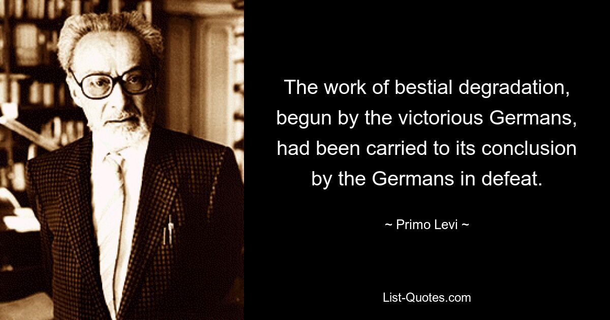 The work of bestial degradation, begun by the victorious Germans, had been carried to its conclusion by the Germans in defeat. — © Primo Levi