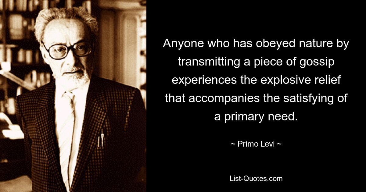 Anyone who has obeyed nature by transmitting a piece of gossip experiences the explosive relief that accompanies the satisfying of a primary need. — © Primo Levi