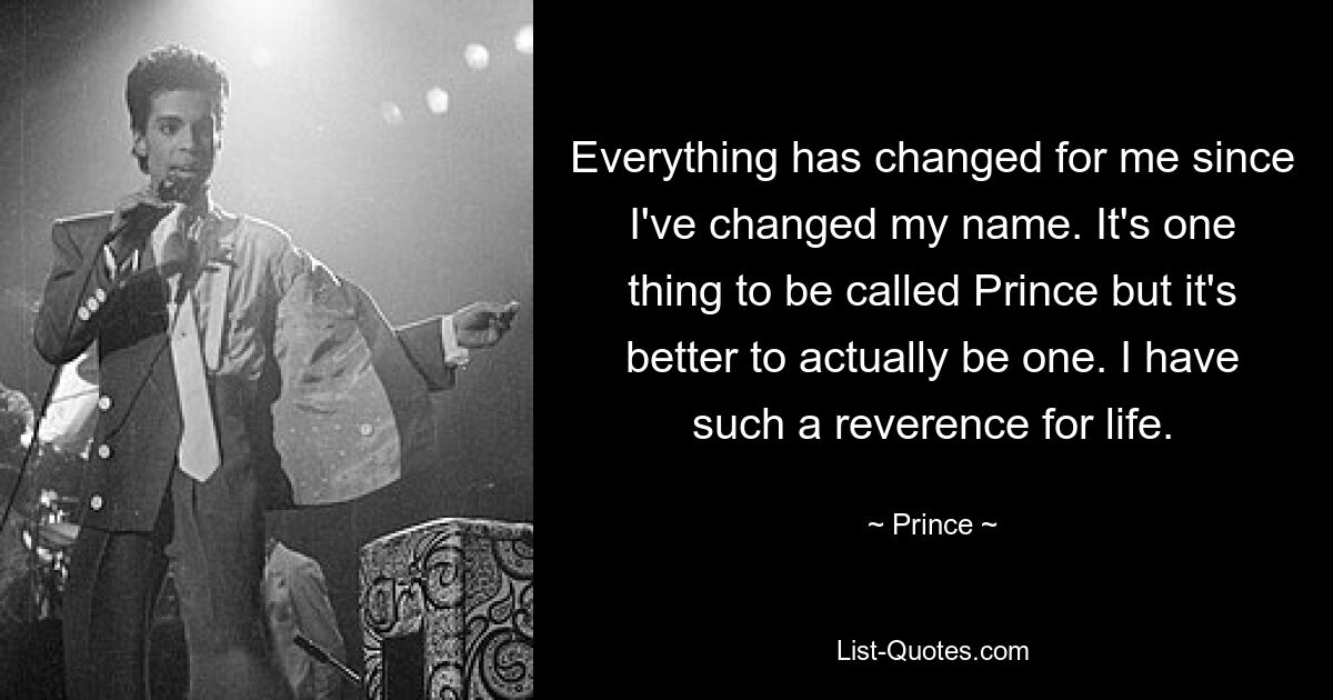 Everything has changed for me since I've changed my name. It's one thing to be called Prince but it's better to actually be one. I have such a reverence for life. — © Prince