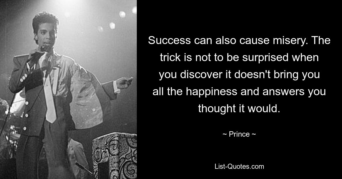 Success can also cause misery. The trick is not to be surprised when you discover it doesn't bring you all the happiness and answers you thought it would. — © Prince