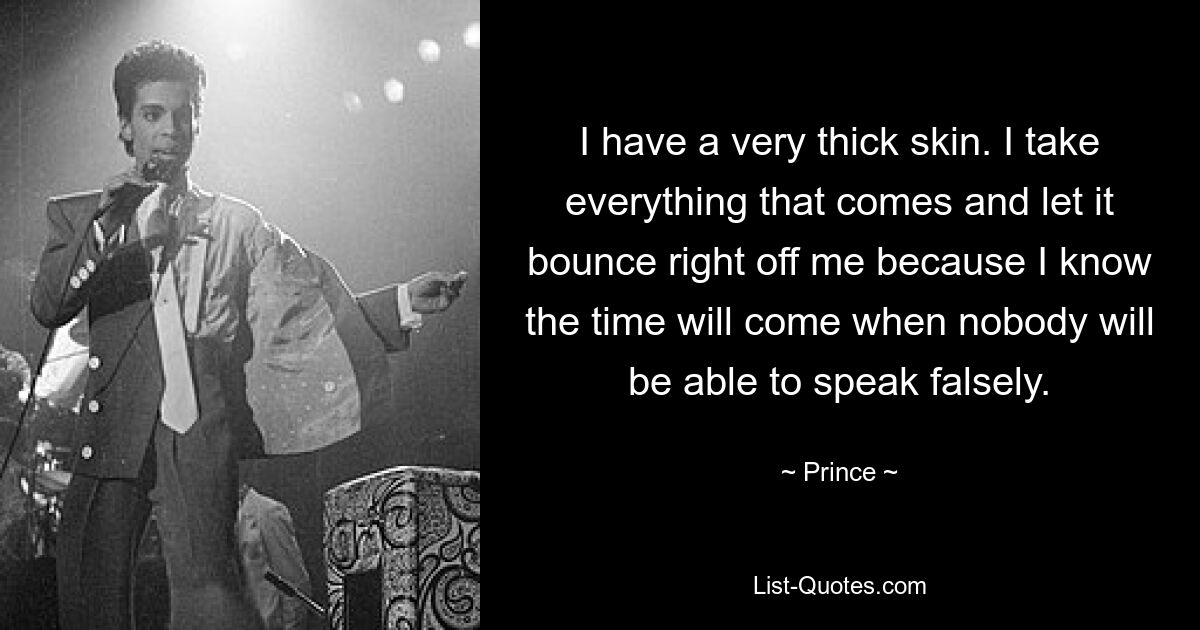 I have a very thick skin. I take everything that comes and let it bounce right off me because I know the time will come when nobody will be able to speak falsely. — © Prince