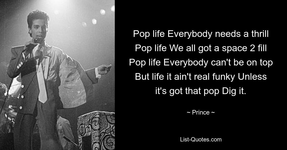 Pop life Everybody needs a thrill Pop life We all got a space 2 fill Pop life Everybody can't be on top But life it ain't real funky Unless it's got that pop Dig it. — © Prince