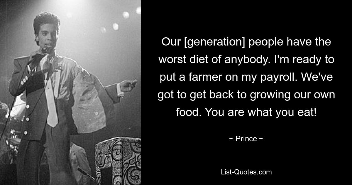 Our [generation] people have the worst diet of anybody. I'm ready to put a farmer on my payroll. We've got to get back to growing our own food. You are what you eat! — © Prince