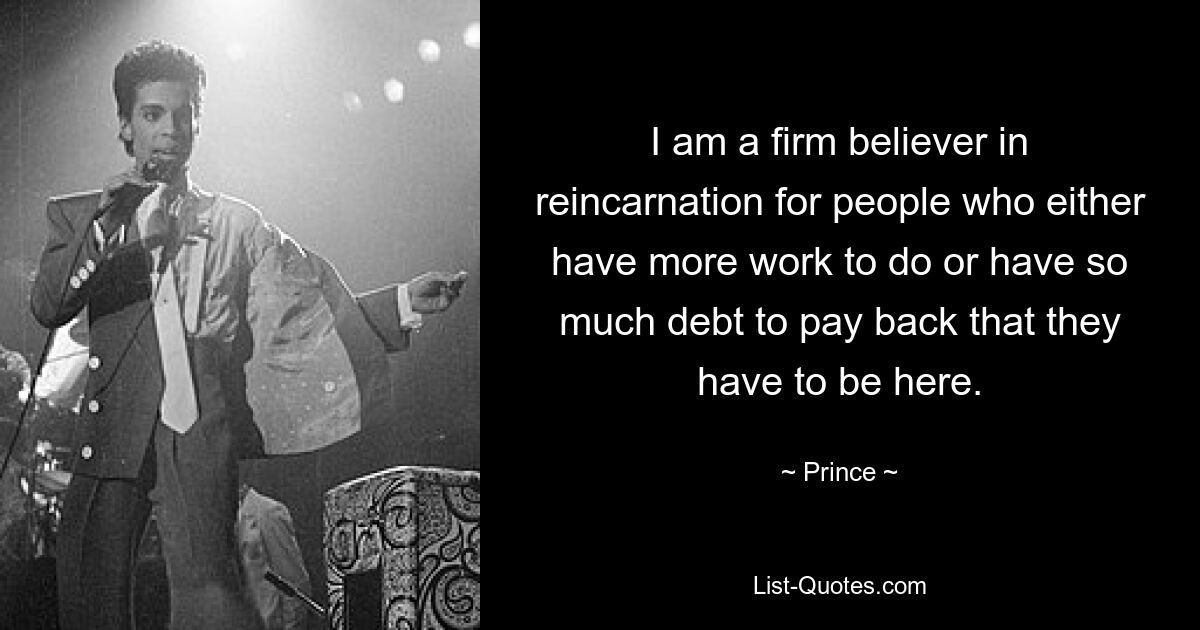 I am a firm believer in reincarnation for people who either have more work to do or have so much debt to pay back that they have to be here. — © Prince