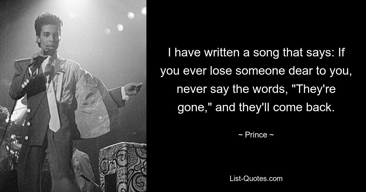 I have written a song that says: If you ever lose someone dear to you, never say the words, "They're gone," and they'll come back. — © Prince