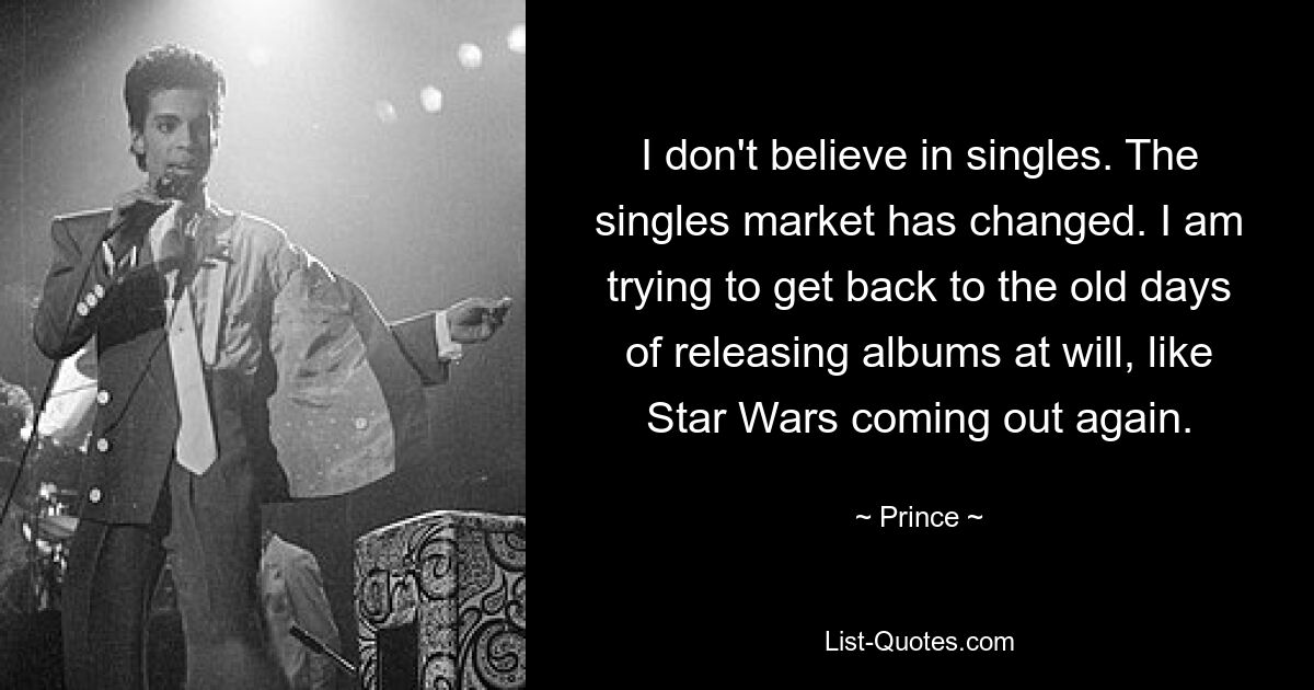 I don't believe in singles. The singles market has changed. I am trying to get back to the old days of releasing albums at will, like Star Wars coming out again. — © Prince