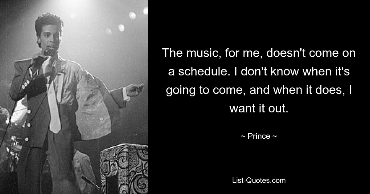 The music, for me, doesn't come on a schedule. I don't know when it's going to come, and when it does, I want it out. — © Prince