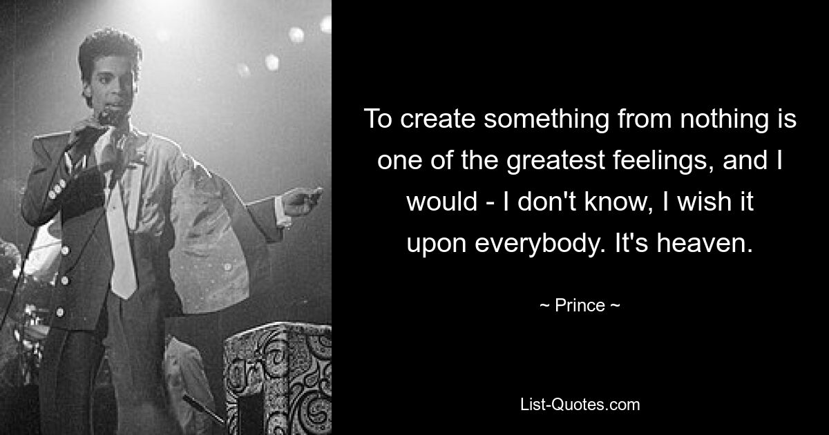 To create something from nothing is one of the greatest feelings, and I would - I don't know, I wish it upon everybody. It's heaven. — © Prince