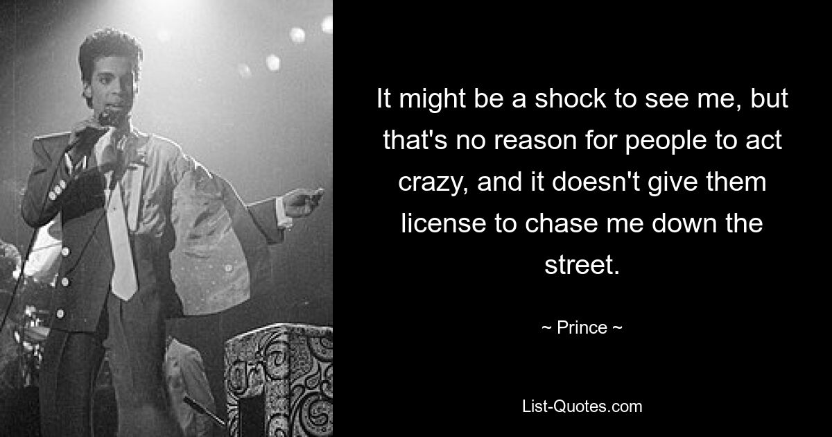 It might be a shock to see me, but that's no reason for people to act crazy, and it doesn't give them license to chase me down the street. — © Prince