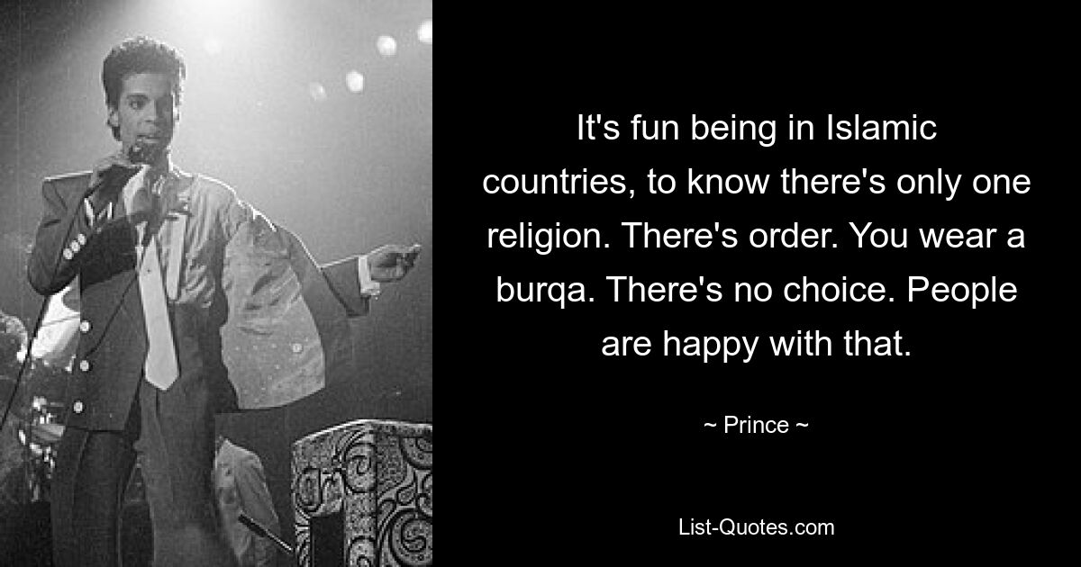 It's fun being in Islamic countries, to know there's only one religion. There's order. You wear a burqa. There's no choice. People are happy with that. — © Prince