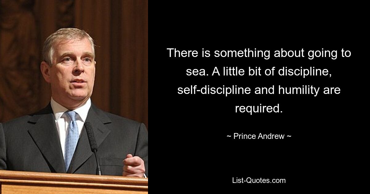 There is something about going to sea. A little bit of discipline, self-discipline and humility are required. — © Prince Andrew