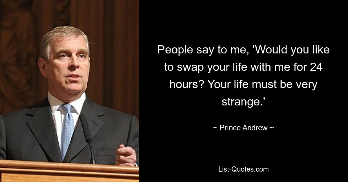 People say to me, 'Would you like to swap your life with me for 24 hours? Your life must be very strange.' — © Prince Andrew