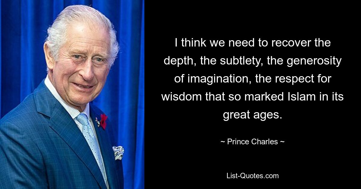 I think we need to recover the depth, the subtlety, the generosity of imagination, the respect for wisdom that so marked Islam in its great ages. — © Prince Charles