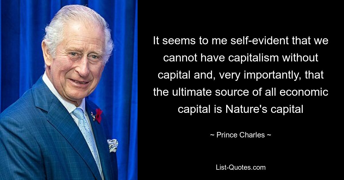 It seems to me self-evident that we cannot have capitalism without capital and, very importantly, that the ultimate source of all economic capital is Nature's capital — © Prince Charles