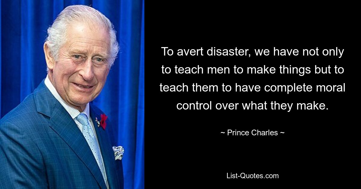 To avert disaster, we have not only to teach men to make things but to teach them to have complete moral control over what they make. — © Prince Charles