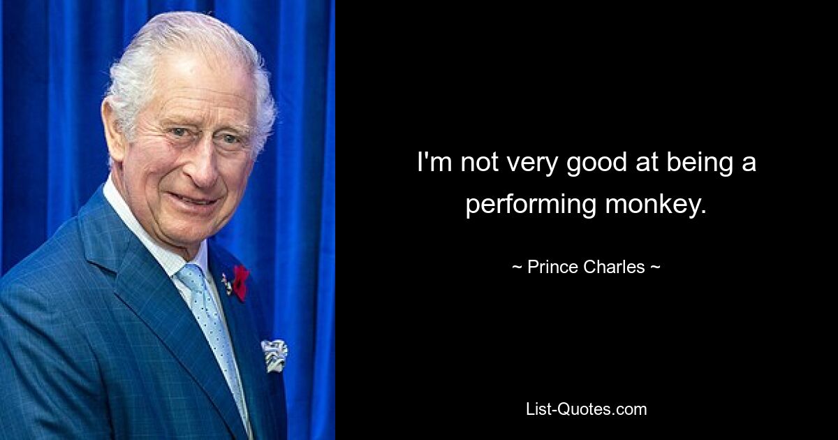 I'm not very good at being a performing monkey. — © Prince Charles