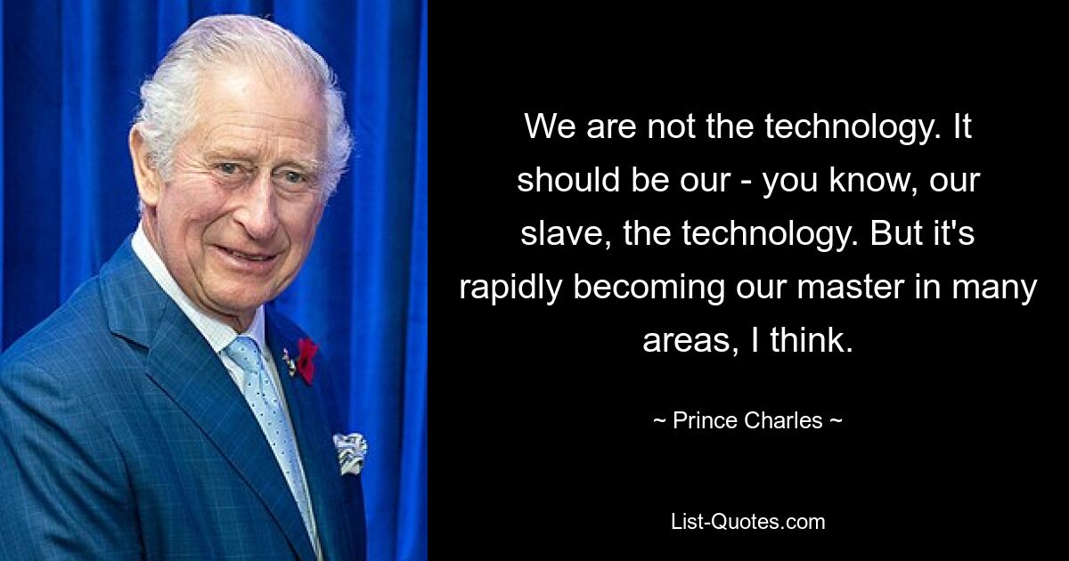 We are not the technology. It should be our - you know, our slave, the technology. But it's rapidly becoming our master in many areas, I think. — © Prince Charles