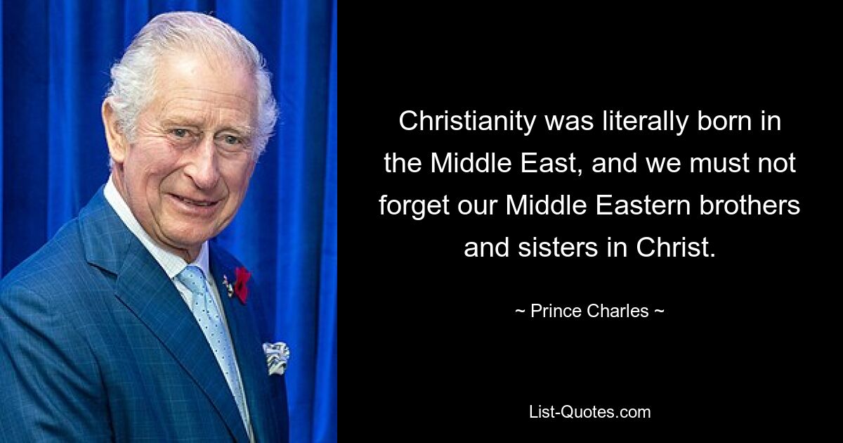 Christianity was literally born in the Middle East, and we must not forget our Middle Eastern brothers and sisters in Christ. — © Prince Charles