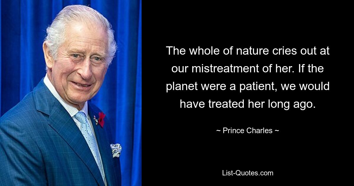 The whole of nature cries out at our mistreatment of her. If the planet were a patient, we would have treated her long ago. — © Prince Charles