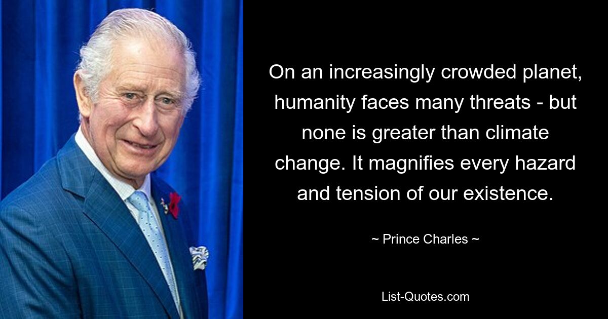 On an increasingly crowded planet, humanity faces many threats - but none is greater than climate change. It magnifies every hazard and tension of our existence. — © Prince Charles