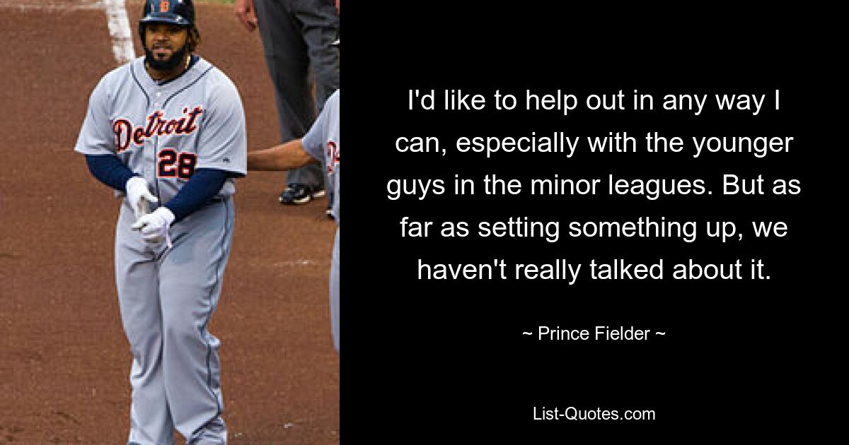 I'd like to help out in any way I can, especially with the younger guys in the minor leagues. But as far as setting something up, we haven't really talked about it. — © Prince Fielder