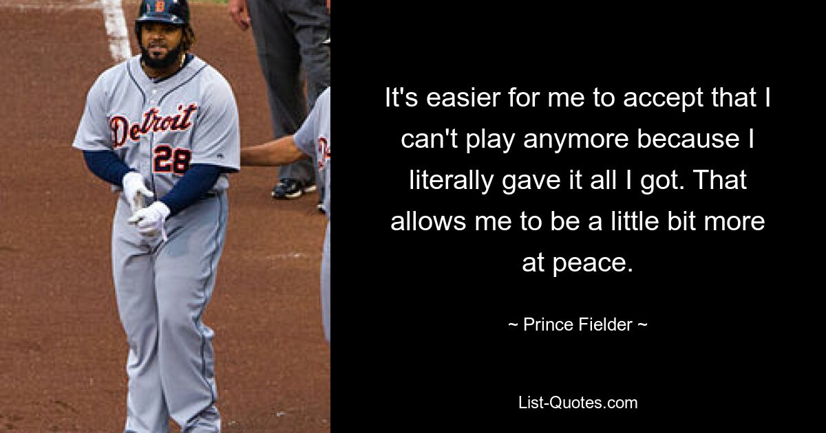 It's easier for me to accept that I can't play anymore because I literally gave it all I got. That allows me to be a little bit more at peace. — © Prince Fielder