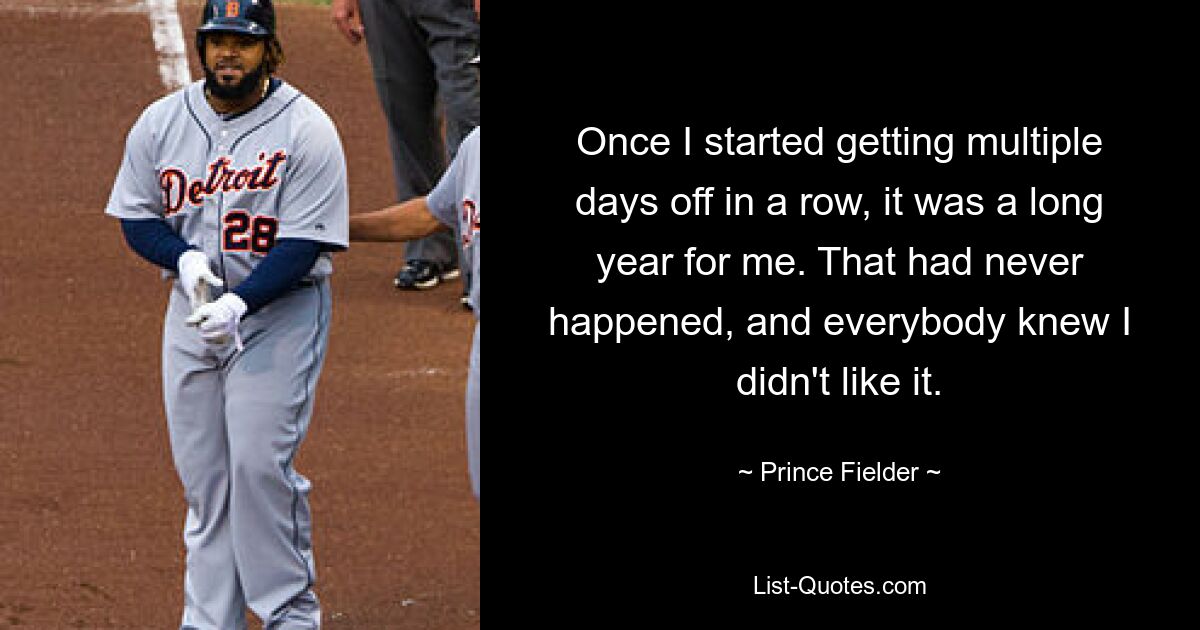 Once I started getting multiple days off in a row, it was a long year for me. That had never happened, and everybody knew I didn't like it. — © Prince Fielder