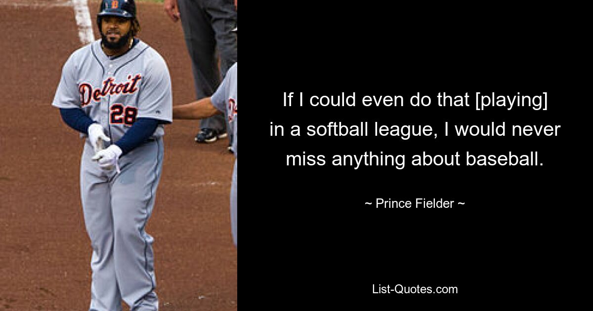 If I could even do that [playing] in a softball league, I would never miss anything about baseball. — © Prince Fielder