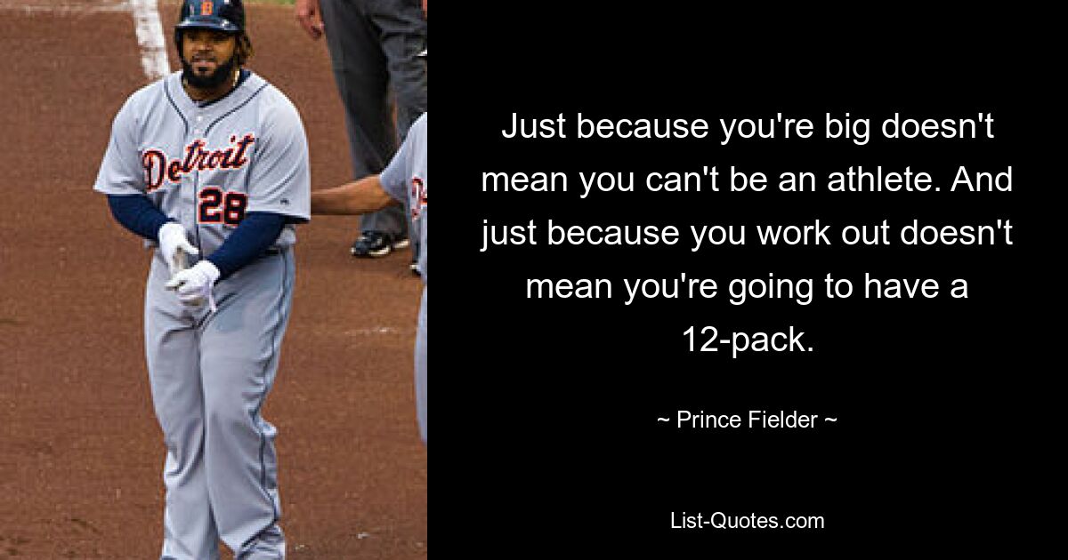 Just because you're big doesn't mean you can't be an athlete. And just because you work out doesn't mean you're going to have a 12-pack. — © Prince Fielder