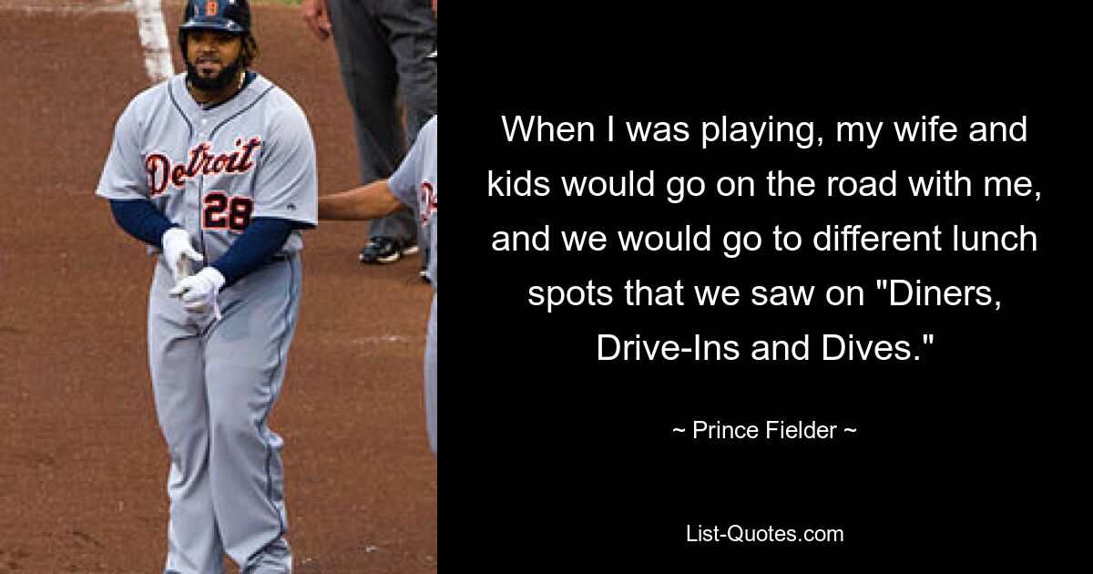 When I was playing, my wife and kids would go on the road with me, and we would go to different lunch spots that we saw on "Diners, Drive-Ins and Dives." — © Prince Fielder