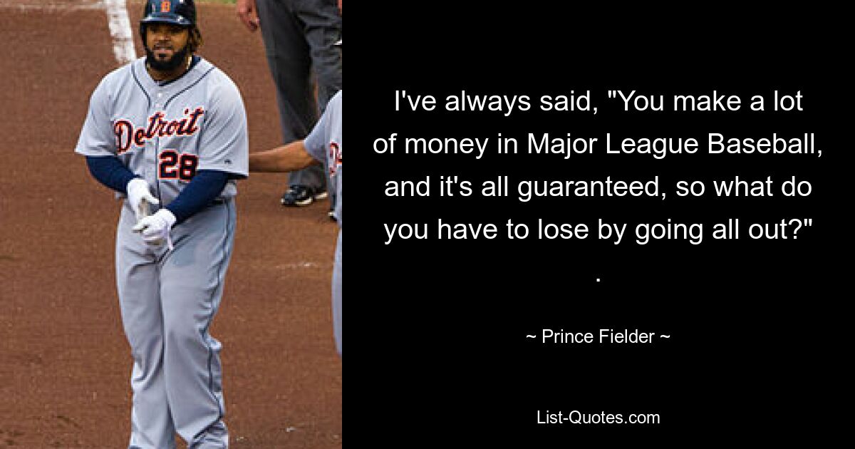 I've always said, "You make a lot of money in Major League Baseball, and it's all guaranteed, so what do you have to lose by going all out?" . — © Prince Fielder