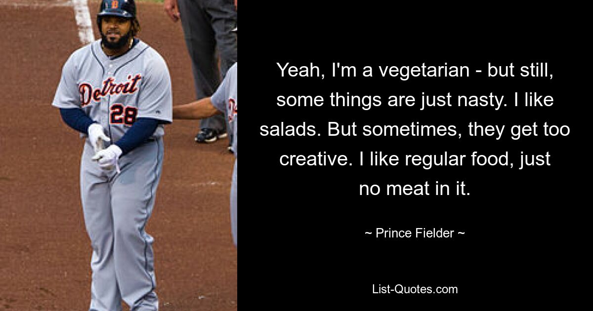 Yeah, I'm a vegetarian - but still, some things are just nasty. I like salads. But sometimes, they get too creative. I like regular food, just no meat in it. — © Prince Fielder