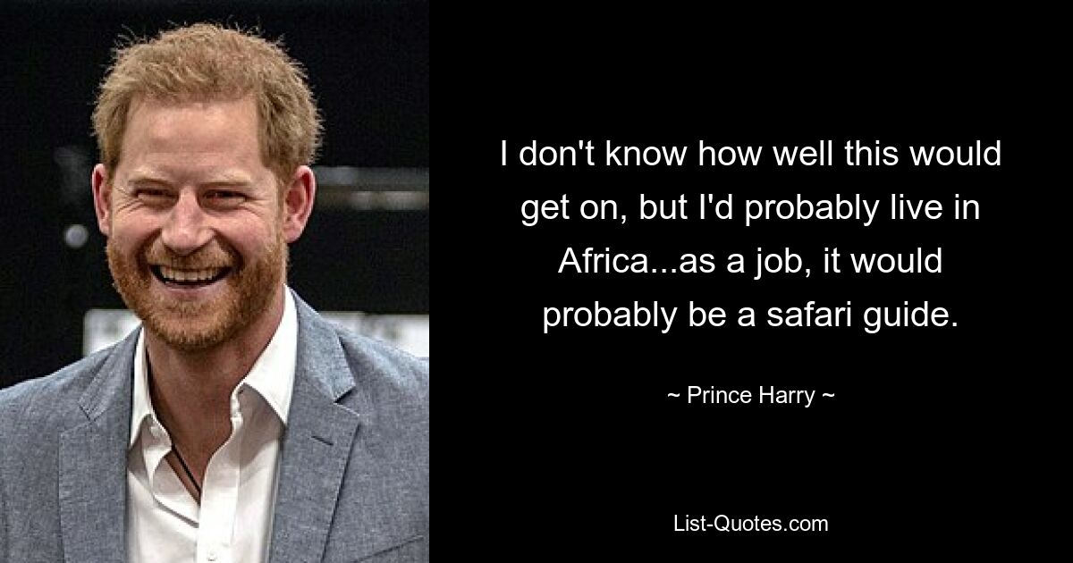 I don't know how well this would get on, but I'd probably live in Africa...as a job, it would probably be a safari guide. — © Prince Harry